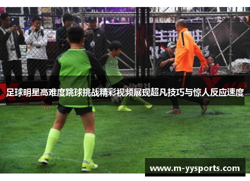 足球明星高难度跳球挑战精彩视频展现超凡技巧与惊人反应速度