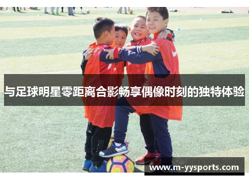 与足球明星零距离合影畅享偶像时刻的独特体验