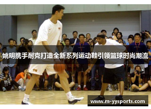 姚明携手耐克打造全新系列运动鞋引领篮球时尚潮流