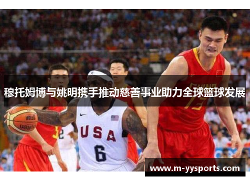 穆托姆博与姚明携手推动慈善事业助力全球篮球发展