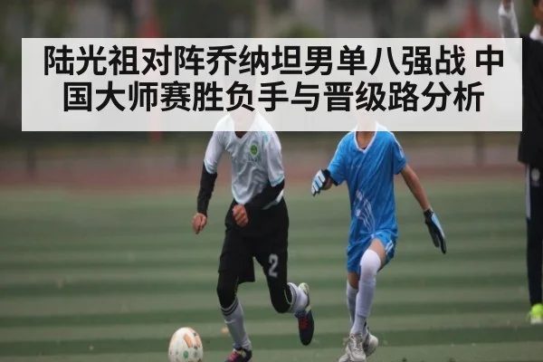 陆光祖对阵乔纳坦男单八强战 中国大师赛胜负手与晋级路分析