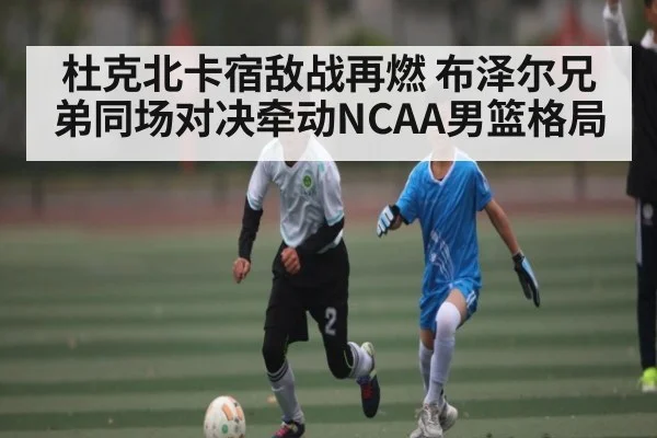 杜克北卡宿敌战再燃 布泽尔兄弟同场对决牵动NCAA男篮格局